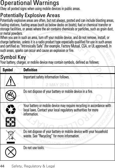 44 Safety, Regulatory &amp; LegalOperational WarningsObey all posted signs when using mobile devices in public areas.Potentially Explosive AreasPotentially explosive areas are often, but not always, posted and can include blasting areas, fueling stations, fueling areas (such as below decks on boats), fuel or chemical transfer or storage facilities, or areas where the air contains chemicals or particles, such as grain dust, or metal powders.When you are in such an area, turn off your mobile device, and do not remove, install, or charge batteries, unless it is a radio product type especially qualified for use in such areas and certified as “Intrinsically Safe” (for example, Factory Mutual, CSA, or UL approved). In such areas, sparks can occur and cause an explosion or fire.Symbol KeyYour battery, charger, or mobile device may contain symbols, defined as follows:Symbol DefinitionImportant safety information follows.Do not dispose of your battery or mobile device in a fire.Your battery or mobile device may require recycling in accordance with local laws. Contact your local regulatory authorities for more information.Do not dispose of your battery or mobile device with your household waste. See “Recycling” for more information.Do not use tools.032374o032376o032375o2 MAY 2012