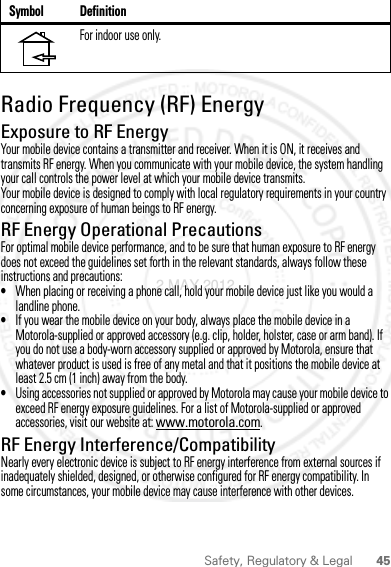 45Safety, Regulatory &amp; LegalRadio Frequency (RF) EnergyExposure to RF EnergyYour mobile device contains a transmitter and receiver. When it is ON, it receives and transmits RF energy. When you communicate with your mobile device, the system handling your call controls the power level at which your mobile device transmits.Your mobile device is designed to comply with local regulatory requirements in your country concerning exposure of human beings to RF energy.RF Energy Operational PrecautionsFor optimal mobile device performance, and to be sure that human exposure to RF energy does not exceed the guidelines set forth in the relevant standards, always follow these instructions and precautions:•When placing or receiving a phone call, hold your mobile device just like you would a landline phone.•If you wear the mobile device on your body, always place the mobile device in a Motorola-supplied or approved accessory (e.g. clip, holder, holster, case or arm band). If you do not use a body-worn accessory supplied or approved by Motorola, ensure that whatever product is used is free of any metal and that it positions the mobile device at least 2.5 cm (1 inch) away from the body.•Using accessories not supplied or approved by Motorola may cause your mobile device to exceed RF energy exposure guidelines. For a list of Motorola-supplied or approved accessories, visit our website at: www.motorola.com.RF Energy Interference/CompatibilityNearly every electronic device is subject to RF energy interference from external sources if inadequately shielded, designed, or otherwise configured for RF energy compatibility. In some circumstances, your mobile device may cause interference with other devices.For indoor use only.Symbol Definition2 MAY 2012