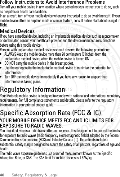 46 Safety, Regulatory &amp; LegalFollow Instructions to Avoid Interference ProblemsTurn off your mobile device in any location where posted notices instruct you to do so, such as hospitals or health care facilities.In an aircraft, turn off your mobile device whenever instructed to do so by airline staff. If your mobile device offers an airplane mode or similar feature, consult airline staff about using it in flight.Medical DevicesIf you have a medical device, including an implantable medical device such as a pacemaker or defibrillator, consult your healthcare provider and the device manufacturer’s directions before using this mobile device.Persons with implantable medical devices should observe the following precautions:•ALWAYS keep the mobile device more than 20 centimeters (8 inches) from the implantable medical device when the mobile device is turned ON.•DO NOT carry the mobile device in the breast pocket.•Use the ear opposite the implantable medical device to minimize the potential for interference.•Turn OFF the mobile device immediately if you have any reason to suspect that interference is taking place.Regulatory InformationYour Motorola mobile device is designed to comply with national and international regulatory requirements. For full compliance statements and details, please refer to the regulatory information in your printed product guide.Specific Absorption Rate (FCC &amp; IC)SAR (IEEE)YOUR MOBILE DEVICE MEETS FCC AND IC LIMITS FOR EXPOSURE TO RADIO WAVES.Your mobile device is a radio transmitter and receiver. It is designed not to exceed the limits for exposure to radio waves (radio frequency electromagnetic fields) adopted by the Federal Communications Commission (FCC) and Industry Canada (IC). These limits include a substantial safety margin designed to assure the safety of all persons, regardless of age and health.The radio wave exposure guidelines use a unit of measurement known as the Specific Absorption Rate, or SAR. The SAR limit for mobile devices is 1.6 W/kg.2 MAY 2012