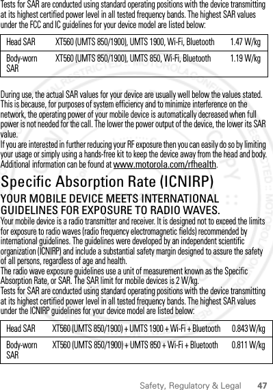 47Safety, Regulatory &amp; LegalTests for SAR are conducted using standard operating positions with the device transmitting at its highest certified power level in all tested frequency bands. The highest SAR values under the FCC and IC guidelines for your device model are listed below:During use, the actual SAR values for your device are usually well below the values stated. This is because, for purposes of system efficiency and to minimize interference on the network, the operating power of your mobile device is automatically decreased when full power is not needed for the call. The lower the power output of the device, the lower its SAR value.If you are interested in further reducing your RF exposure then you can easily do so by limiting your usage or simply using a hands-free kit to keep the device away from the head and body.Additional information can be found at www.motorola.com/rfhealth.Specific Absorption Rate (ICNIRP)SAR (ICNIRP)YOUR MOBILE DEVICE MEETS INTERNATIONAL GUIDELINES FOR EXPOSURE TO RADIO WAVES.Your mobile device is a radio transmitter and receiver. It is designed not to exceed the limits for exposure to radio waves (radio frequency electromagnetic fields) recommended by international guidelines. The guidelines were developed by an independent scientific organization (ICNIRP) and include a substantial safety margin designed to assure the safety of all persons, regardless of age and health.The radio wave exposure guidelines use a unit of measurement known as the Specific Absorption Rate, or SAR. The SAR limit for mobile devices is 2 W/kg.Tests for SAR are conducted using standard operating positions with the device transmitting at its highest certified power level in all tested frequency bands. The highest SAR values under the ICNIRP guidelines for your device model are listed below:Head SAR XT560 (UMTS 850/1900), UMTS 1900, Wi-Fi, Bluetooth 1.47 W/kgBody-worn SARXT560 (UMTS 850/1900), UMTS 850, Wi-Fi, Bluetooth 1.19 W/kgHead SAR XT560 (UMTS 850/1900) + UMTS 1900 + Wi-Fi + Bluetooth 0.843 W/kg Body-worn SARXT560 (UMTS 850/1900) + UMTS 850 + Wi-Fi + Bluetooth 0.811 W/kg 2 MAY 2012