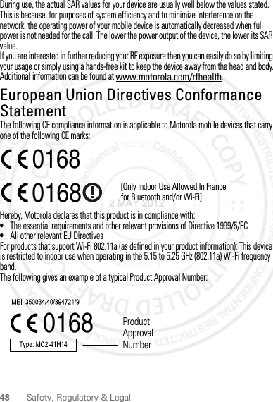 48 Safety, Regulatory &amp; LegalDuring use, the actual SAR values for your device are usually well below the values stated. This is because, for purposes of system efficiency and to minimize interference on the network, the operating power of your mobile device is automatically decreased when full power is not needed for the call. The lower the power output of the device, the lower its SAR value.If you are interested in further reducing your RF exposure then you can easily do so by limiting your usage or simply using a hands-free kit to keep the device away from the head and body.Additional information can be found at www.motorola.com/rfhealth.European Union Directives Conformance StatementEU ConformanceThe following CE compliance information is applicable to Motorola mobile devices that carry one of the following CE marks:Hereby, Motorola declares that this product is in compliance with:•The essential requirements and other relevant provisions of Directive 1999/5/EC•All other relevant EU DirectivesFor products that support Wi-Fi 802.11a (as defined in your product information): This device is restricted to indoor use when operating in the 5.15 to 5.25 GHz (802.11a) Wi-Fi frequency band.The following gives an example of a typical Product Approval Number:0168 [Only Indoor Use Allowed In Francefor Bluetooth and/or Wi-Fi]01680168 Product Approval Number2 MAY 2012