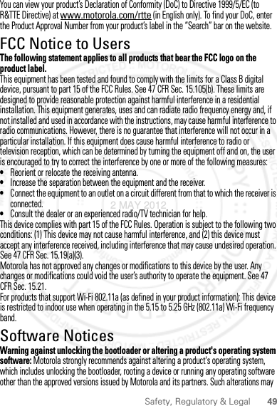 49Safety, Regulatory &amp; LegalYou can view your product’s Declaration of Conformity (DoC) to Directive 1999/5/EC (to R&amp;TTE Directive) at www.motorola.com/rtte (in English only). To find your DoC, enter the Product Approval Number from your product’s label in the “Search” bar on the website.FCC Notice to UsersFCC NoticeThe following statement applies to all products that bear the FCC logo on the product label.This equipment has been tested and found to comply with the limits for a Class B digital device, pursuant to part 15 of the FCC Rules. See 47 CFR Sec. 15.105(b). These limits are designed to provide reasonable protection against harmful interference in a residential installation. This equipment generates, uses and can radiate radio frequency energy and, if not installed and used in accordance with the instructions, may cause harmful interference to radio communications. However, there is no guarantee that interference will not occur in a particular installation. If this equipment does cause harmful interference to radio or television reception, which can be determined by turning the equipment off and on, the user is encouraged to try to correct the interference by one or more of the following measures:•Reorient or relocate the receiving antenna.•Increase the separation between the equipment and the receiver.•Connect the equipment to an outlet on a circuit different from that to which the receiver is connected.•Consult the dealer or an experienced radio/TV technician for help.This device complies with part 15 of the FCC Rules. Operation is subject to the following two conditions: (1) This device may not cause harmful interference, and (2) this device must accept any interference received, including interference that may cause undesired operation. See 47 CFR Sec. 15.19(a)(3).Motorola has not approved any changes or modifications to this device by the user. Any changes or modifications could void the user’s authority to operate the equipment. See 47 CFR Sec. 15.21.For products that support Wi-Fi 802.11a (as defined in your product information): This device is restricted to indoor use when operating in the 5.15 to 5.25 GHz (802.11a) Wi-Fi frequency band.Software NoticesSoft ware Copy right  NoticeWarning against unlocking the bootloader or altering a product&apos;s operating system software: Motorola strongly recommends against altering a product&apos;s operating system, which includes unlocking the bootloader, rooting a device or running any operating software other than the approved versions issued by Motorola and its partners. Such alterations may 2 MAY 2012