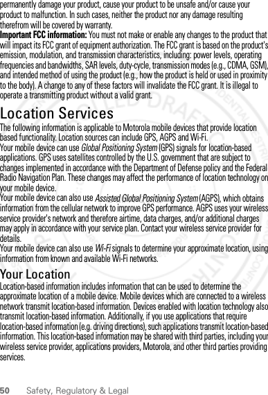 50 Safety, Regulatory &amp; Legalpermanently damage your product, cause your product to be unsafe and/or cause your product to malfunction. In such cases, neither the product nor any damage resulting therefrom will be covered by warranty.Important FCC information: You must not make or enable any changes to the product that will impact its FCC grant of equipment authorization. The FCC grant is based on the product&apos;s emission, modulation, and transmission characteristics, including: power levels, operating frequencies and bandwidths, SAR levels, duty-cycle, transmission modes (e.g., CDMA, GSM), and intended method of using the product (e.g., how the product is held or used in proximity to the body). A change to any of these factors will invalidate the FCC grant. It is illegal to operate a transmitting product without a valid grant.Location ServicesGPS &amp; AGPSThe following information is applicable to Motorola mobile devices that provide location based functionality. Location sources can include GPS, AGPS and Wi-Fi.Your mobile device can use Global Positioning System (GPS) signals for location-based applications. GPS uses satellites controlled by the U.S. government that are subject to changes implemented in accordance with the Department of Defense policy and the Federal Radio Navigation Plan. These changes may affect the performance of location technology on your mobile device.Your mobile device can also use Assisted Global Positioning System (AGPS), which obtains information from the cellular network to improve GPS performance. AGPS uses your wireless service provider&apos;s network and therefore airtime, data charges, and/or additional charges may apply in accordance with your service plan. Contact your wireless service provider for details.Your mobile device can also use Wi-Fi signals to determine your approximate location, using information from known and available Wi-Fi networks.Your LocationLocation-based information includes information that can be used to determine the approximate location of a mobile device. Mobile devices which are connected to a wireless network transmit location-based information. Devices enabled with location technology also transmit location-based information. Additionally, if you use applications that require location-based information (e.g. driving directions), such applications transmit location-based information. This location-based information may be shared with third parties, including your wireless service provider, applications providers, Motorola, and other third parties providing services.2 MAY 2012