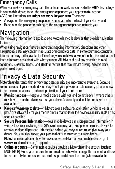 51Safety, Regulatory &amp; LegalEmergency CallsWhen you make an emergency call, the cellular network may activate the AGPS technology in your mobile device to tell the emergency responders your approximate location.AGPS has limitations and might not work in your area. Therefore:•Always tell the emergency responder your location to the best of your ability; and•Remain on the phone for as long as the emergency responder instructs you.NavigationNavigationThe following information is applicable to Motorola mobile devices that provide navigation features.When using navigation features, note that mapping information, directions and other navigational data may contain inaccurate or incomplete data. In some countries, complete information may not be available. Therefore, you should visually confirm that the navigational instructions are consistent with what you see. All drivers should pay attention to road conditions, closures, traffic, and all other factors that may impact driving. Always obey posted road signs.Privacy &amp; Data SecurityPrivacy &amp; Data SecurityMotorola understands that privacy and data security are important to everyone. Because some features of your mobile device may affect your privacy or data security, please follow these recommendations to enhance protection of your information:• Monitor access—Keep your mobile device with you and do not leave it where others may have unmonitored access. Use your device’s security and lock features, where available.• Keep software up to date—If Motorola or a software/application vendor releases a patch or software fix for your mobile device that updates the device’s security, install it as soon as possible.• Secure Personal Information—Your mobile device can store personal information in various locations including your SIM card, memory card, and phone memory. Be sure to remove or clear all personal information before you recycle, return, or give away your device. You can also backup your personal data to transfer to a new device.Note: For information on how to backup or wipe data from your mobile device, go to www.motorola.com/support• Online accounts—Some mobile devices provide a Motorola online account (such as MOTOBLUR). Go to your account for information on how to manage the account, and how to use security features such as remote wipe and device location (where available).2 MAY 2012