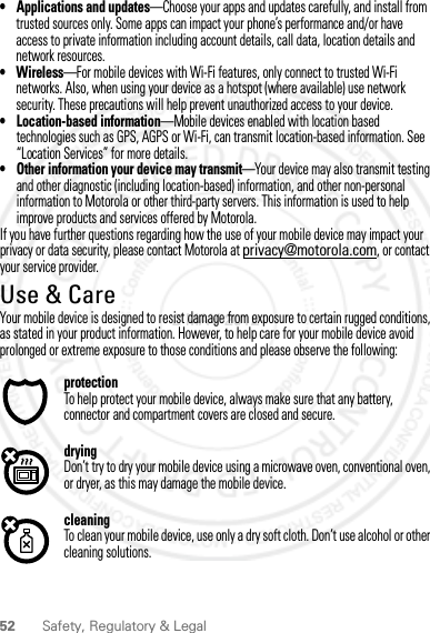 52 Safety, Regulatory &amp; Legal• Applications and updates—Choose your apps and updates carefully, and install from trusted sources only. Some apps can impact your phone’s performance and/or have access to private information including account details, call data, location details and network resources.•Wireless—For mobile devices with Wi-Fi features, only connect to trusted Wi-Fi networks. Also, when using your device as a hotspot (where available) use network security. These precautions will help prevent unauthorized access to your device.• Location-based information—Mobile devices enabled with location based technologies such as GPS, AGPS or Wi-Fi, can transmit location-based information. See “Location Services” for more details.• Other information your device may transmit—Your device may also transmit testing and other diagnostic (including location-based) information, and other non-personal information to Motorola or other third-party servers. This information is used to help improve products and services offered by Motorola.If you have further questions regarding how the use of your mobile device may impact your privacy or data security, please contact Motorola at privacy@motorola.com, or contact your service provider.Use &amp; CareUse &amp; CareYour mobile device is designed to resist damage from exposure to certain rugged conditions, as stated in your product information. However, to help care for your mobile device avoid prolonged or extreme exposure to those conditions and please observe the following:protectionTo help protect your mobile device, always make sure that any battery, connector and compartment covers are closed and secure.dryingDon’t try to dry your mobile device using a microwave oven, conventional oven, or dryer, as this may damage the mobile device.cleaningTo clean your mobile device, use only a dry soft cloth. Don’t use alcohol or other cleaning solutions.2 MAY 2012