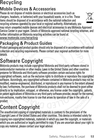 53Safety, Regulatory &amp; LegalRecyclingRecyclingMobile Devices &amp; AccessoriesPlease do not dispose of mobile devices or electrical accessories (such as chargers, headsets, or batteries) with your household waste, or in a fire. These items should be disposed of in accordance with the national collection and recycling schemes operated by your local or regional authority. Alternatively, you may return unwanted mobile devices and electrical accessories to any Motorola Approved Service Center in your region. Details of Motorola approved national recycling schemes, and further information on Motorola recycling activities can be found at: www.motorola.com/recyclingPackaging &amp; Product GuidesProduct packaging and product guides should only be disposed of in accordance with national collection and recycling requirements. Please contact your regional authorities for more details.Software CopyrightSoft ware Copy right  NoticeMotorola products may include copyrighted Motorola and third-party software stored in semiconductor memories or other media. Laws in the United States and other countries preserve for Motorola and third-party software providers certain exclusive rights for copyrighted software, such as the exclusive rights to distribute or reproduce the copyrighted software. Accordingly, any copyrighted software contained in Motorola products may not be modified, reverse-engineered, distributed, or reproduced in any manner to the extent allowed by law. Furthermore, the purchase of Motorola products shall not be deemed to grant either directly or by implication, estoppel, or otherwise, any license under the copyrights, patents, or patent applications of Motorola or any third-party software provider, except for the normal, non-exclusive, royalty-free license to use that arises by operation of law in the sale of a product.Content CopyrightContent Copyri ghtThe unauthorized copying of copyrighted materials is contrary to the provisions of the Copyright Laws of the United States and other countries. This device is intended solely for copying non-copyrighted materials, materials in which you own the copyright, or materials which you are authorized or legally permitted to copy. If you are uncertain about your right to copy any material, please contact your legal advisor.2 MAY 2012