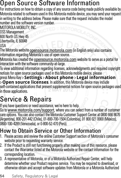 54 Safety, Regulatory &amp; LegalOpen Source Software InformationOSS InformationFor instructions on how to obtain a copy of any source code being made publicly available by Motorola related to software used in this Motorola mobile device, you may send your request in writing to the address below. Please make sure that the request includes the model number and the software version number.MOTOROLA MOBILITY, INC.OSS Management600 North US Hwy 45Libertyville, IL 60048USAThe Motorola website opensource.motorola.com (in English only) also contains information regarding Motorola&apos;s use of open source.Motorola has created the opensource.motorola.com website to serve as a portal for interaction with the software community-at-large.To view additional information regarding licenses, acknowledgments and required copyright notices for open source packages used in this Motorola mobile device, please press Menu Key &gt;Settings &gt;About phone &gt;Legal information &gt;Open source licenses. In addition, this Motorola device may include self-contained applications that present supplemental notices for open source packages used in those applications.Service &amp; RepairsIf you have questions or need assistance, we&apos;re here to help.Go to www.motorola.com/support, where you can select from a number of customer care options. You can also contact the Motorola Customer Support Center at 0800 666 8676 (Argentina), 800-201-442 (Chile), 01-800-700-1504 (Colombia), 01 800 021 0000 (México), 0800-100-4289 (Venezuela), or 0-800-52-470 (Perú).How to Obtain Service or Other Information  1. Please access and review the online Customer Support section of Motorola&apos;s consumer website prior to requesting warranty service.2. If the Product is still not functioning properly after making use of this resource, please contact the Warrantor listed at the Motorola website or the contact information for the corresponding location.3. A representative of Motorola, or of a Motorola Authorized Repair Center, will help determine whether your Product requires service. You may be required to download, or otherwise obtain and accept software updates from Motorola or a Motorola Authorized 2 MAY 2012