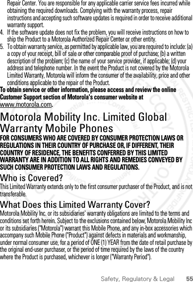 55Safety, Regulatory &amp; LegalRepair Center. You are responsible for any applicable carrier service fees incurred while obtaining the required downloads. Complying with the warranty process, repair instructions and accepting such software updates is required in order to receive additional warranty support.4. If the software update does not fix the problem, you will receive instructions on how to ship the Product to a Motorola Authorized Repair Center or other entity.5. To obtain warranty service, as permitted by applicable law, you are required to include: (a) a copy of your receipt, bill of sale or other comparable proof of purchase; (b) a written description of the problem; (c) the name of your service provider, if applicable; (d) your address and telephone number. In the event the Product is not covered by the Motorola Limited Warranty, Motorola will inform the consumer of the availability, price and other conditions applicable to the repair of the Product.To obtain service or other information, please access and review the online Customer Support section of Motorola&apos;s consumer website at www.motorola.com.Motorola Mobility Inc. Limited Global Warranty Mobile PhonesWarrantyFOR CONSUMERS WHO ARE COVERED BY CONSUMER PROTECTION LAWS OR REGULATIONS IN THEIR COUNTRY OF PURCHASE OR, IF DIFFERENT, THEIR COUNTRY OF RESIDENCE, THE BENEFITS CONFERRED BY THIS LIMITED WARRANTY ARE IN ADDITION TO ALL RIGHTS AND REMEDIES CONVEYED BY SUCH CONSUMER PROTECTION LAWS AND REGULATIONS.Who is Covered?This Limited Warranty extends only to the first consumer purchaser of the Product, and is not transferable.What Does this Limited Warranty Cover?Motorola Mobility Inc. or its subsidiaries&apos; warranty obligations are limited to the terms and conditions set forth herein. Subject to the exclusions contained below, Motorola Mobility Inc or its subsidiaries (&quot;Motorola&quot;) warrant this Mobile Phone, and any in-box accessories which accompany such Mobile Phone (&quot;Product&quot;) against defects in materials and workmanship, under normal consumer use, for a period of ONE (1) YEAR from the date of retail purchase by the original end-user purchaser, or the period of time required by the laws of the country where the Product is purchased, whichever is longer (&quot;Warranty Period&quot;).2 MAY 2012