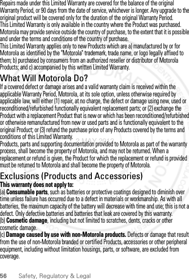 56 Safety, Regulatory &amp; LegalRepairs made under this Limited Warranty are covered for the balance of the original Warranty Period, or 90 days from the date of service, whichever is longer. Any upgrade to the original product will be covered only for the duration of the original Warranty Period.This Limited Warranty is only available in the country where the Product was purchased. Motorola may provide service outside the country of purchase, to the extent that it is possible and under the terms and conditions of the country of purchase.This Limited Warranty applies only to new Products which are a) manufactured by or for Motorola as identified by the &quot;Motorola&quot; trademark, trade name, or logo legally affixed to them; b) purchased by consumers from an authorized reseller or distributor of Motorola Products; and c) accompanied by this written Limited Warranty.What Will Motorola Do?If a covered defect or damage arises and a valid warranty claim is received within the applicable Warranty Period, Motorola, at its sole option, unless otherwise required by applicable law, will either (1) repair, at no charge, the defect or damage using new, used or reconditioned/refurbished functionally equivalent replacement parts; or (2) exchange the Product with a replacement Product that is new or which has been reconditioned/refurbished or otherwise remanufactured from new or used parts and is functionally equivalent to the original Product; or (3) refund the purchase price of any Products covered by the terms and conditions of this Limited Warranty.Products, parts and supporting documentation provided to Motorola as part of the warranty process, shall become the property of Motorola, and may not be returned. When a replacement or refund is given, the Product for which the replacement or refund is provided must be returned to Motorola and shall become the property of Motorola.Exclusions (Products and Accessories)This warranty does not apply to:(a) Consumable parts, such as batteries or protective coatings designed to diminish over time unless failure has occurred due to a defect in materials or workmanship. As with all batteries, the maximum capacity of the battery will decrease with time and use; this is not a defect. Only defective batteries and batteries that leak are covered by this warranty.(b) Cosmetic damage, including but not limited to scratches, dents, cracks or other cosmetic damage.(c) Damage caused by use with non-Motorola products. Defects or damage that result from the use of non-Motorola branded or certified Products, accessories or other peripheral equipment, including without limitation housings, parts, or software, are excluded from coverage.2 MAY 2012