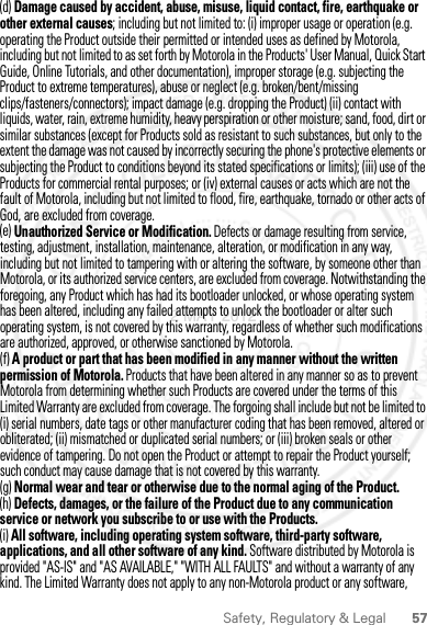 57Safety, Regulatory &amp; Legal(d) Damage caused by accident, abuse, misuse, liquid contact, fire, earthquake or other external causes; including but not limited to: (i) improper usage or operation (e.g. operating the Product outside their permitted or intended uses as defined by Motorola, including but not limited to as set forth by Motorola in the Products&apos; User Manual, Quick Start Guide, Online Tutorials, and other documentation), improper storage (e.g. subjecting the Product to extreme temperatures), abuse or neglect (e.g. broken/bent/missing clips/fasteners/connectors); impact damage (e.g. dropping the Product) (ii) contact with liquids, water, rain, extreme humidity, heavy perspiration or other moisture; sand, food, dirt or similar substances (except for Products sold as resistant to such substances, but only to the extent the damage was not caused by incorrectly securing the phone&apos;s protective elements or subjecting the Product to conditions beyond its stated specifications or limits); (iii) use of the Products for commercial rental purposes; or (iv) external causes or acts which are not the fault of Motorola, including but not limited to flood, fire, earthquake, tornado or other acts of God, are excluded from coverage.(e) Unauthorized Service or Modification. Defects or damage resulting from service, testing, adjustment, installation, maintenance, alteration, or modification in any way, including but not limited to tampering with or altering the software, by someone other than Motorola, or its authorized service centers, are excluded from coverage. Notwithstanding the foregoing, any Product which has had its bootloader unlocked, or whose operating system has been altered, including any failed attempts to unlock the bootloader or alter such operating system, is not covered by this warranty, regardless of whether such modifications are authorized, approved, or otherwise sanctioned by Motorola.(f) A product or part that has been modified in any manner without the written permission of Motorola. Products that have been altered in any manner so as to prevent Motorola from determining whether such Products are covered under the terms of this Limited Warranty are excluded from coverage. The forgoing shall include but not be limited to (i) serial numbers, date tags or other manufacturer coding that has been removed, altered or obliterated; (ii) mismatched or duplicated serial numbers; or (iii) broken seals or other evidence of tampering. Do not open the Product or attempt to repair the Product yourself; such conduct may cause damage that is not covered by this warranty.(g) Normal wear and tear or otherwise due to the normal aging of the Product.(h) Defects, damages, or the failure of the Product due to any communication service or network you subscribe to or use with the Products.(i) All software, including operating system software, third-party software, applications, and all other software of any kind. Software distributed by Motorola is provided &quot;AS-IS&quot; and &quot;AS AVAILABLE,&quot; &quot;WITH ALL FAULTS&quot; and without a warranty of any kind. The Limited Warranty does not apply to any non-Motorola product or any software, 2 MAY 2012