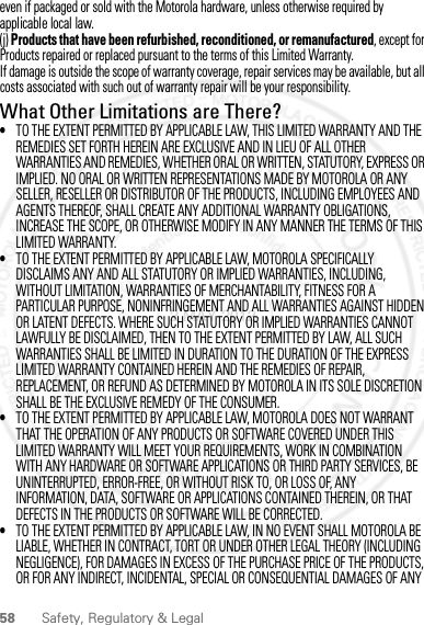 58 Safety, Regulatory &amp; Legaleven if packaged or sold with the Motorola hardware, unless otherwise required by applicable local law.(j) Products that have been refurbished, reconditioned, or remanufactured, except for Products repaired or replaced pursuant to the terms of this Limited Warranty.If damage is outside the scope of warranty coverage, repair services may be available, but all costs associated with such out of warranty repair will be your responsibility.What Other Limitations are There?•TO THE EXTENT PERMITTED BY APPLICABLE LAW, THIS LIMITED WARRANTY AND THE REMEDIES SET FORTH HEREIN ARE EXCLUSIVE AND IN LIEU OF ALL OTHER WARRANTIES AND REMEDIES, WHETHER ORAL OR WRITTEN, STATUTORY, EXPRESS OR IMPLIED. NO ORAL OR WRITTEN REPRESENTATIONS MADE BY MOTOROLA OR ANY SELLER, RESELLER OR DISTRIBUTOR OF THE PRODUCTS, INCLUDING EMPLOYEES AND AGENTS THEREOF, SHALL CREATE ANY ADDITIONAL WARRANTY OBLIGATIONS, INCREASE THE SCOPE, OR OTHERWISE MODIFY IN ANY MANNER THE TERMS OF THIS LIMITED WARRANTY.•TO THE EXTENT PERMITTED BY APPLICABLE LAW, MOTOROLA SPECIFICALLY DISCLAIMS ANY AND ALL STATUTORY OR IMPLIED WARRANTIES, INCLUDING, WITHOUT LIMITATION, WARRANTIES OF MERCHANTABILITY, FITNESS FOR A PARTICULAR PURPOSE, NONINFRINGEMENT AND ALL WARRANTIES AGAINST HIDDEN OR LATENT DEFECTS. WHERE SUCH STATUTORY OR IMPLIED WARRANTIES CANNOT LAWFULLY BE DISCLAIMED, THEN TO THE EXTENT PERMITTED BY LAW, ALL SUCH WARRANTIES SHALL BE LIMITED IN DURATION TO THE DURATION OF THE EXPRESS LIMITED WARRANTY CONTAINED HEREIN AND THE REMEDIES OF REPAIR, REPLACEMENT, OR REFUND AS DETERMINED BY MOTOROLA IN ITS SOLE DISCRETION SHALL BE THE EXCLUSIVE REMEDY OF THE CONSUMER.•TO THE EXTENT PERMITTED BY APPLICABLE LAW, MOTOROLA DOES NOT WARRANT THAT THE OPERATION OF ANY PRODUCTS OR SOFTWARE COVERED UNDER THIS LIMITED WARRANTY WILL MEET YOUR REQUIREMENTS, WORK IN COMBINATION WITH ANY HARDWARE OR SOFTWARE APPLICATIONS OR THIRD PARTY SERVICES, BE UNINTERRUPTED, ERROR-FREE, OR WITHOUT RISK TO, OR LOSS OF, ANY INFORMATION, DATA, SOFTWARE OR APPLICATIONS CONTAINED THEREIN, OR THAT DEFECTS IN THE PRODUCTS OR SOFTWARE WILL BE CORRECTED.•TO THE EXTENT PERMITTED BY APPLICABLE LAW, IN NO EVENT SHALL MOTOROLA BE LIABLE, WHETHER IN CONTRACT, TORT OR UNDER OTHER LEGAL THEORY (INCLUDING NEGLIGENCE), FOR DAMAGES IN EXCESS OF THE PURCHASE PRICE OF THE PRODUCTS, OR FOR ANY INDIRECT, INCIDENTAL, SPECIAL OR CONSEQUENTIAL DAMAGES OF ANY 2 MAY 2012