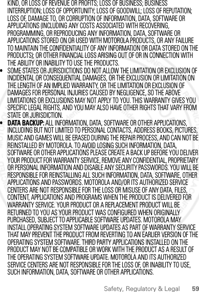 59Safety, Regulatory &amp; LegalKIND, OR LOSS OF REVENUE OR PROFITS; LOSS OF BUSINESS; BUSINESS INTERRUPTION; LOSS OF OPPORTUNITY; LOSS OF GOODWILL; LOSS OF REPUTATION; LOSS OF, DAMAGE TO, OR CORRUPTION OF INFORMATION, DATA, SOFTWARE OR APPLICATIONS (INCLUDING ANY COSTS ASSOCIATED WITH RECOVERING, PROGRAMMING, OR REPRODUCING ANY INFORMATION, DATA, SOFTWARE OR APPLICATIONS STORED ON OR USED WITH MOTOROLA PRODUCTS, OR ANY FAILURE TO MAINTAIN THE CONFIDENTIALITY OF ANY INFORMATION OR DATA STORED ON THE PRODUCTS); OR OTHER FINANCIAL LOSS ARISING OUT OF OR IN CONNECTION WITH THE ABILITY OR INABILITY TO USE THE PRODUCTS.•SOME STATES OR JURISDICTIONS DO NOT ALLOW THE LIMITATION OR EXCLUSION OF INCIDENTAL OR CONSEQUENTIAL DAMAGES, OR THE EXCLUSION OR LIMITATION ON THE LENGTH OF AN IMPLIED WARRANTY, OR THE LIMITATION OR EXCLUSION OF DAMAGES FOR PERSONAL INJURIES CAUSED BY NEGLIGENCE, SO THE ABOVE LIMITATIONS OR EXCLUSIONS MAY NOT APPLY TO YOU. THIS WARRANTY GIVES YOU SPECIFIC LEGAL RIGHTS, AND YOU MAY ALSO HAVE OTHER RIGHTS THAT VARY FROM STATE OR JURISDICTION.• DATA BACKUP: ALL INFORMATION, DATA, SOFTWARE OR OTHER APPLICATIONS, INCLUDING BUT NOT LIMITED TO PERSONAL CONTACTS, ADDRESS BOOKS, PICTURES, MUSIC AND GAMES WILL BE ERASED DURING THE REPAIR PROCESS, AND CAN NOT BE REINSTALLED BY MOTOROLA. TO AVOID LOSING SUCH INFORMATION, DATA, SOFTWARE OR OTHER APPLICATIONS PLEASE CREATE A BACK UP BEFORE YOU DELIVER YOUR PRODUCT FOR WARRANTY SERVICE, REMOVE ANY CONFIDENTIAL, PROPRIETARY OR PERSONAL INFORMATION AND DISABLE ANY SECURITY PASSWORDS. YOU WILL BE RESPONSIBLE FOR REINSTALLING ALL SUCH INFORMATION, DATA, SOFTWARE, OTHER APPLICATIONS AND PASSWORDS. MOTOROLA AND/OR ITS AUTHORIZED SERVICE CENTERS ARE NOT RESPONSIBLE FOR THE LOSS OR MISUSE OF ANY DATA, FILES, CONTENT, APPLICATIONS AND PROGRAMS WHEN THE PRODUCT IS DELIVERED FOR WARRANTY SERVICE. YOUR PRODUCT OR A REPLACEMENT PRODUCT WILL BE RETURNED TO YOU AS YOUR PRODUCT WAS CONFIGURED WHEN ORIGINALLY PURCHASED, SUBJECT TO APPLICABLE SOFTWARE UPDATES. MOTOROLA MAY INSTALL OPERATING SYSTEM SOFTWARE UPDATES AS PART OF WARRANTY SERVICE THAT MAY PREVENT THE PRODUCT FROM REVERTING TO AN EARLIER VERSION OF THE OPERATING SYSTEM SOFTWARE. THIRD PARTY APPLICATIONS INSTALLED ON THE PRODUCT MAY NOT BE COMPATIBLE OR WORK WITH THE PRODUCT AS A RESULT OF THE OPERATING SYSTEM SOFTWARE UPDATE. MOTOROLA AND ITS AUTHORIZED SERVICE CENTERS ARE NOT RESPONSIBLE FOR THE LOSS OF, OR INABILITY TO USE, SUCH INFORMATION, DATA, SOFTWARE OR OTHER APPLICATIONS.2 MAY 2012