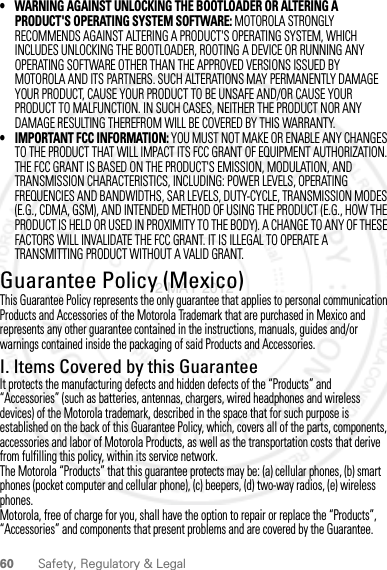 60 Safety, Regulatory &amp; Legal• WARNING AGAINST UNLOCKING THE BOOTLOADER OR ALTERING A PRODUCT&apos;S OPERATING SYSTEM SOFTWARE: MOTOROLA STRONGLY RECOMMENDS AGAINST ALTERING A PRODUCT&apos;S OPERATING SYSTEM, WHICH INCLUDES UNLOCKING THE BOOTLOADER, ROOTING A DEVICE OR RUNNING ANY OPERATING SOFTWARE OTHER THAN THE APPROVED VERSIONS ISSUED BY MOTOROLA AND ITS PARTNERS. SUCH ALTERATIONS MAY PERMANENTLY DAMAGE YOUR PRODUCT, CAUSE YOUR PRODUCT TO BE UNSAFE AND/OR CAUSE YOUR PRODUCT TO MALFUNCTION. IN SUCH CASES, NEITHER THE PRODUCT NOR ANY DAMAGE RESULTING THEREFROM WILL BE COVERED BY THIS WARRANTY.• IMPORTANT FCC INFORMATION: YOU MUST NOT MAKE OR ENABLE ANY CHANGES TO THE PRODUCT THAT WILL IMPACT ITS FCC GRANT OF EQUIPMENT AUTHORIZATION. THE FCC GRANT IS BASED ON THE PRODUCT&apos;S EMISSION, MODULATION, AND TRANSMISSION CHARACTERISTICS, INCLUDING: POWER LEVELS, OPERATING FREQUENCIES AND BANDWIDTHS, SAR LEVELS, DUTY-CYCLE, TRANSMISSION MODES (E.G., CDMA, GSM), AND INTENDED METHOD OF USING THE PRODUCT (E.G., HOW THE PRODUCT IS HELD OR USED IN PROXIMITY TO THE BODY). A CHANGE TO ANY OF THESE FACTORS WILL INVALIDATE THE FCC GRANT. IT IS ILLEGAL TO OPERATE A TRANSMITTING PRODUCT WITHOUT A VALID GRANT.Guarantee Policy (Mexico)Guarantee ( Mexico)This Guarantee Policy represents the only guarantee that applies to personal communication Products and Accessories of the Motorola Trademark that are purchased in Mexico and represents any other guarantee contained in the instructions, manuals, guides and/or warnings contained inside the packaging of said Products and Accessories.I. Items Covered by this GuaranteeIt protects the manufacturing defects and hidden defects of the “Products” and “Accessories” (such as batteries, antennas, chargers, wired headphones and wireless devices) of the Motorola trademark, described in the space that for such purpose is established on the back of this Guarantee Policy, which, covers all of the parts, components, accessories and labor of Motorola Products, as well as the transportation costs that derive from fulfilling this policy, within its service network.The Motorola “Products” that this guarantee protects may be: (a) cellular phones, (b) smart phones (pocket computer and cellular phone), (c) beepers, (d) two-way radios, (e) wireless phones.Motorola, free of charge for you, shall have the option to repair or replace the “Products”, “Accessories” and components that present problems and are covered by the Guarantee. 2 MAY 2012