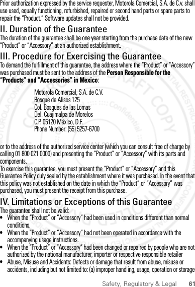 61Safety, Regulatory &amp; LegalPrior authorization expressed by the service requester, Motorola Comercial, S.A. de C.v. shall use used, equally functioning, refurbished, repaired or second hand parts or spare parts to repair the “Product.” Software updates shall not be provided.II. Duration of the GuaranteeThe duration of the guarantee shall be one year starting from the purchase date of the new “Product” or “Accessory” at an authorized establishment.III. Procedure for Exercising the GuaranteeTo demand the fulfillment of this guarantee, the address where the “Product” or “Accessory” was purchased must be sent to the address of the Person Responsible for the “Products” and “Accessories” in Mexico:or to the address of the authorized service center (which you can consult free of charge by calling 01 800 021 0000) and presenting the “Product” or “Accessory” with its parts and components.To exercise this guarantee, you must present the “Product” or “Accessory” and this Guarantee Policy duly sealed by the establishment where it was purchased. In the event that this policy was not established on the date in which the “Product” or “Accessory” was purchased, you must present the receipt from this purchase. IV. Limitations or Exceptions of this GuaranteeThe guarantee shall not be valid:•When the “Product” or “Accessory” had been used in conditions different than normal conditions.•When the “Product” or “Accessory” had not been operated in accordance with the accompanying usage instructions.•When the “Product” or “Accessory” had been changed or repaired by people who are not authorized by the national manufacturer, importer or respective responsible retailer•Abuse, Misuse and Accidents: Defects or damage that result from abuse, misuse or accidents, including but not limited to: (a) improper handling, usage, operation or storage Motorola Comercial, S.A. de C.V.Bosque de Alisos 125Col. Bosques de las LomasDel. Cuajimalpa de MorelosC.P. 05120 México, D.F.Phone Number: (55) 5257-67002 MAY 2012