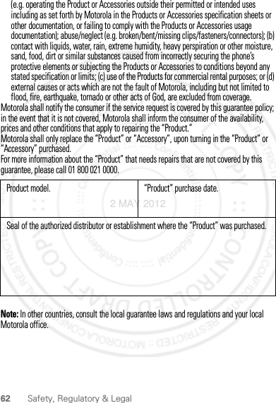 62 Safety, Regulatory &amp; Legal(e.g. operating the Product or Accessories outside their permitted or intended uses including as set forth by Motorola in the Products or Accessories specification sheets or other documentation, or failing to comply with the Products or Accessories usage documentation); abuse/neglect (e.g. broken/bent/missing clips/fasteners/connectors); (b) contact with liquids, water, rain, extreme humidity, heavy perspiration or other moisture, sand, food, dirt or similar substances caused from incorrectly securing the phone’s protective elements or subjecting the Products or Accessories to conditions beyond any stated specification or limits; (c) use of the Products for commercial rental purposes; or (d) external causes or acts which are not the fault of Motorola, including but not limited to flood, fire, earthquake, tornado or other acts of God, are excluded from coverage.Motorola shall notify the consumer if the service request is covered by this guarantee policy; in the event that it is not covered, Motorola shall inform the consumer of the availability, prices and other conditions that apply to repairing the “Product.”Motorola shall only replace the “Product” or “Accessory”, upon turning in the “Product” or “Accessory” purchased.For more information about the “Product” that needs repairs that are not covered by this guarantee, please call 01 800 021 0000.Note: In other countries, consult the local guarantee laws and regulations and your local Motorola office.Product model. “Product” purchase date.Seal of the authorized distributor or establishment where the “Product” was purchased.2 MAY 2012