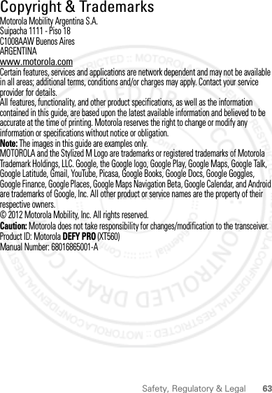 63Safety, Regulatory &amp; Legal Copyright &amp; TrademarksMotorola Mobility Argentina S.A.Suipacha 1111 - Piso 18C1008AAW Buenos AiresARGENTINAwww.motorola.comCertain features, services and applications are network dependent and may not be available in all areas; additional terms, conditions and/or charges may apply. Contact your service provider for details.All features, functionality, and other product specifications, as well as the information contained in this guide, are based upon the latest available information and believed to be accurate at the time of printing. Motorola reserves the right to change or modify any information or specifications without notice or obligation.Note: The images in this guide are examples only.MOTOROLA and the Stylized M Logo are trademarks or registered trademarks of Motorola Trademark Holdings, LLC. Google, the Google logo, Google Play, Google Maps, Google Talk, Google Latitude, Gmail, YouTube, Picasa, Google Books, Google Docs, Google Goggles, Google Finance, Google Places, Google Maps Navigation Beta, Google Calendar, and Android are trademarks of Google, Inc. All other product or service names are the property of their respective owners.© 2012 Motorola Mobility, Inc. All rights reserved.Caution: Motorola does not take responsibility for changes/modification to the transceiver.Product ID: Motorola DEFY PRO (XT560)Manual Number: 68016865001-A2 MAY 2012