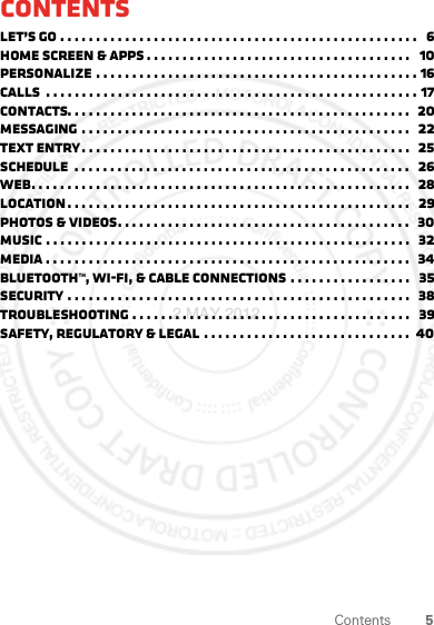 5ContentsContentsLet’s go . . . . . . . . . . . . . . . . . . . . . . . . . . . . . . . . . . . . . . . . . . . . . . . . . .   6Home screen &amp; apps . . . . . . . . . . . . . . . . . . . . . . . . . . . . . . . . . . . . .   10Personalize . . . . . . . . . . . . . . . . . . . . . . . . . . . . . . . . . . . . . . . . . . . . . 16Calls  . . . . . . . . . . . . . . . . . . . . . . . . . . . . . . . . . . . . . . . . . . . . . . . . . . . . 17Contacts. . . . . . . . . . . . . . . . . . . . . . . . . . . . . . . . . . . . . . . . . . . . . . . .  20Messaging . . . . . . . . . . . . . . . . . . . . . . . . . . . . . . . . . . . . . . . . . . . . . .   22Text entry. . . . . . . . . . . . . . . . . . . . . . . . . . . . . . . . . . . . . . . . . . . . . .   25Schedule  . . . . . . . . . . . . . . . . . . . . . . . . . . . . . . . . . . . . . . . . . . . . . . .   26Web. . . . . . . . . . . . . . . . . . . . . . . . . . . . . . . . . . . . . . . . . . . . . . . . . . . . .   28Location . . . . . . . . . . . . . . . . . . . . . . . . . . . . . . . . . . . . . . . . . . . . . . . .   29Photos &amp; videos. . . . . . . . . . . . . . . . . . . . . . . . . . . . . . . . . . . . . . . . .   30Music . . . . . . . . . . . . . . . . . . . . . . . . . . . . . . . . . . . . . . . . . . . . . . . . . . .   32Media . . . . . . . . . . . . . . . . . . . . . . . . . . . . . . . . . . . . . . . . . . . . . . . . . . .  34Bluetooth™, Wi-Fi, &amp; cable connections . . . . . . . . . . . . . . . . .   35Security . . . . . . . . . . . . . . . . . . . . . . . . . . . . . . . . . . . . . . . . . . . . . . . .   38Troubleshooting . . . . . . . . . . . . . . . . . . . . . . . . . . . . . . . . . . . . . . .   39Safety, Regulatory &amp; Legal . . . . . . . . . . . . . . . . . . . . . . . . . . . . .  402 MAY 2012