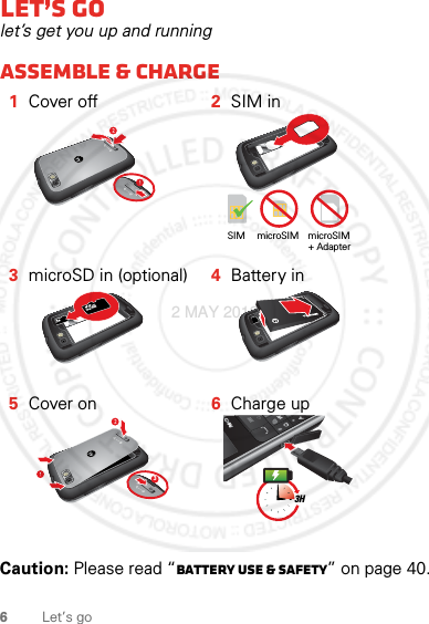 6Let’s goLet’s golet’s get you up and runningAssemble &amp; charge  Caution: Please read “Battery Use &amp; Safety” on page 40.1Cover off 2SIM in3microSD in (optional) 4Battery in5Cover on 6Charge upSIM microSIM microSIM+ Adapter 3#*3H2 MAY 2012