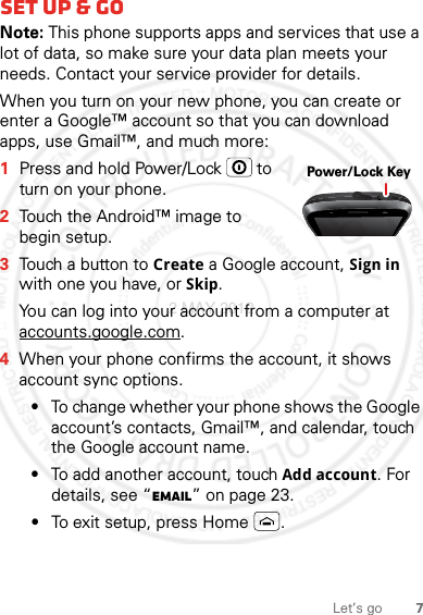 7Let’s goSet up &amp; goNote: This phone supports apps and services that use a lot of data, so make sure your data plan meets your needs. Contact your service provider for details.When you turn on your new phone, you can create or enter a Google™ account so that you can download apps, use Gmail™, and much more:  1Press and hold Power/Lock  to turn on your phone.2Touch the Android™ image to begin setup.3Touch a button to Create a Google account, Sign in with one you have, or Skip.You can log into your account from a computer at accounts.google.com.4When your phone confirms the account, it shows account sync options.•To change whether your phone shows the Google account’s contacts, Gmail™, and calendar, touch the Google account name.•To add another account, touch Add account. For details, see “Email” on page 23.•To exit setup, press Home .Power/Lock Key2 MAY 2012