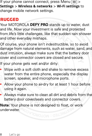 8Let’s goIf your phone cannot connect, press Menu  &gt; Settings &gt; Wireless &amp; networks &gt; Wi-Fi settings to change mobile network settings.RuggedYo u r  M OTO R O L A  DEFY PRO stands up to water, dust and life. Now your investment is safe and protected from life’s little challenges, like that sudden rain shower and other everyday mishaps.Of course, your phone isn’t indestructible, so to avoid damage from natural elements, such as water, sand, and dust intrusion, always make sure that the battery door cover and connector covers are closed and secure.If your phone gets wet and/or dirty:•Wipe with a soft cloth and shake to remove excess water from the entire phone, especially the display screen, speaker, and microphone ports.•Allow your phone to air-dry for at least 1 hour before using it again.•Always make sure to clean all dirt and debris from the battery door cover/seals and connector covers.Note: Your phone is not designed to float, or work underwater.28 March 2012