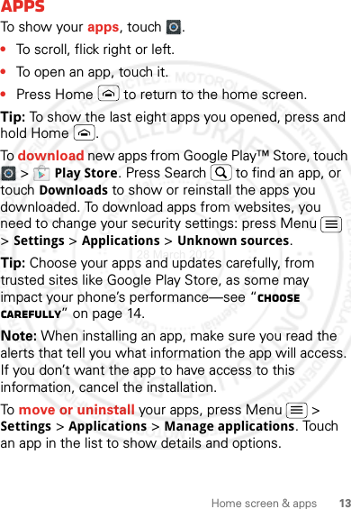 13Home screen &amp; appsAppsTo show your apps, touch .•To scroll, flick right or left.•To open an app, touch it.•Press Home  to return to the home screen.Tip: To show the last eight apps you opened, press and hold Home .To download new apps from Google Play™ Store, touch  &gt; Play Store. Press Search  to find an app, or touch Downloads to show or reinstall the apps you downloaded. To download apps from websites, you need to change your security settings: press Menu  &gt; Settings &gt; Applications &gt; Unknown sources.Tip: Choose your apps and updates carefully, from trusted sites like Google Play Store, as some may impact your phone’s performance—see “Choose carefully” on page 14.Note: When installing an app, make sure you read the alerts that tell you what information the app will access. If you don’t want the app to have access to this information, cancel the installation.To move or uninstall your apps, press Menu  &gt; Settings &gt; Applications &gt; Manage applications. Touch an app in the list to show details and options.28 March 2012