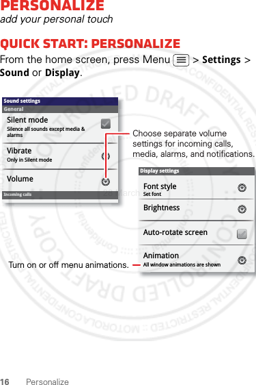 16 PersonalizePersonalizeadd your personal touchQuick start: PersonalizeFrom the home screen, press Menu  &gt; Settings &gt; Sound or Display.Display settingsBrightnessAll window animations are shownAnimationAuto-rotate screenSound settingsGeneralIncoming callsOnly in Silent modeVibrateVolumeSilent modeSilence all sounds except media &amp; alarmsFont styleSet fontChoose separate volume settings for incoming calls, media, alarms, and notifications.Turn on or off menu animations.28 March 2012