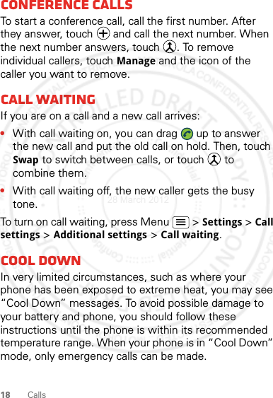 18 CallsConference callsTo start a conference call, call the first number. After they answer, touch   and call the next number. When the next number answers, touch  . To remove individual callers, touch Manage and the icon of the caller you want to remove.Call waitingIf you are on a call and a new call arrives:•With call waiting on, you can drag   up to answer the new call and put the old call on hold. Then, touch Swap to switch between calls, or touch   to combine them.•With call waiting off, the new caller gets the busy tone.To turn on call waiting, press Menu &gt; Settings &gt; Call settings &gt; Additional settings &gt; Call waiting.Cool downIn very limited circumstances, such as where your phone has been exposed to extreme heat, you may see “Cool Down” messages. To avoid possible damage to your battery and phone, you should follow these instructions until the phone is within its recommended temperature range. When your phone is in “Cool Down” mode, only emergency calls can be made.28 March 2012