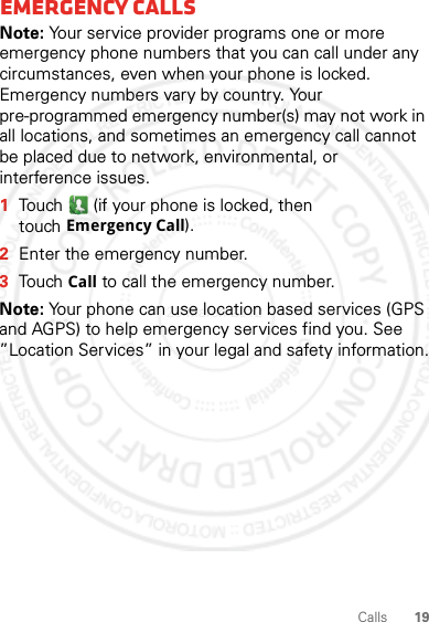 19CallsEmergency callsNote: Your service provider programs one or more emergency phone numbers that you can call under any circumstances, even when your phone is locked. Emergency numbers vary by country. Your pre-programmed emergency number(s) may not work in all locations, and sometimes an emergency call cannot be placed due to network, environmental, or interference issues.  1Touch  (if your phone is locked, then touchEmergency Call).2Enter the emergency number.3TouchCall to call the emergency number.Note: Your phone can use location based services (GPS and AGPS) to help emergency services find you. See ”Location Services” in your legal and safety information.28 March 2012