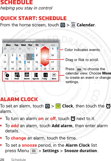 26 ScheduleSchedulehelping you stay in controlQuick start: ScheduleFrom the home screen, touch   &gt; Calendar.Alarm clockTo set an alarm, touch   &gt; Clock, then touch the   alarm.•To turn an alarm on or off, touch   next to it.•To add an alarm, touch Add alarm, then enter alarm details.•To change an alarm, touch the time.•To set a snooze period, in the Alarm Clock list press Menu  &gt; Settings &gt; Snooze duration.SunMon Tue Wed ThuSatFriJune 201228 29 30 31 123456 8 91011 12 13 15 16 1718 19 20 22 23 2425 26 27 29 30 3171421287Day Week Agenda Today MoreMonthDrag or flick to scroll.Color indicates events.Press         to choose the calendar view. Choose Moreto create an event or change settings.28 March 2012