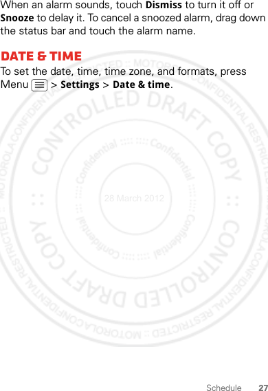 27ScheduleWhen an alarm sounds, touch Dismiss to turn it off or Snooze to delay it. To cancel a snoozed alarm, drag down the status bar and touch the alarm name.Date &amp; timeTo set the date, time, time zone, and formats, press Menu  &gt; Settings &gt; Date &amp; time.28 March 2012