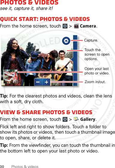 30 Photos &amp; videosPhotos &amp; videossee it, capture it, share it!Quick start: Photos &amp; videosFrom the home screen, touch   &gt; Camera.Tip: For the clearest photos and videos, clean the lens with a soft, dry cloth.View &amp; share photos &amp; videosFrom the home screen, touch   &gt;   Gallery.Flick left and right to show folders. Touch a folder to show its photos or videos, then touch a thumbnail image to open, share, or delete it.Tip: From the viewfinder, you can touch the thumbnail in the bottom left to open your last photo or video.Open your last photo or video.Touch the screen to open options.Capture.8MO2109Zoom in/out.28 March 2012