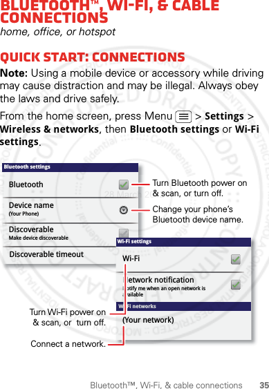 35Bluetooth™, Wi-Fi, &amp; cable connectionsBluetooth™, Wi-Fi, &amp; cable connectionshome, office, or hotspotQuick start: connectionsNote: Using a mobile device or accessory while driving may cause distraction and may be illegal. Always obey the laws and drive safely.From the home screen, press Menu  &gt; Settings &gt; Wireless &amp; networks, then Bluetooth settings or Wi-Fi settings.Bluetooth settings(Your Phone)Device nameMake device discoverableDiscoverableBluetoothDiscoverable timeoutWi-Fi networksWi-Fi settingsNotify me when an open network is availableNetwork notificationWi-Fi(Your network)Turn Bluetooth power on &amp; scan, or turn off.Change your phone’s Bluetooth device name.Turn Wi-Fi power on &amp; scan, or  turn off.Connect a network.28 March 2012