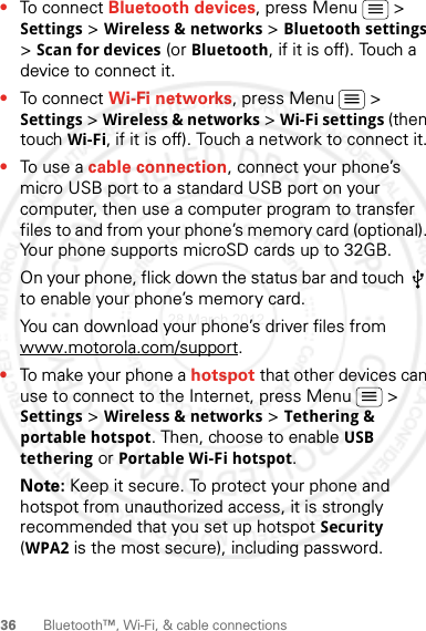 36 Bluetooth™, Wi-Fi, &amp; cable connections•To connect Bluetooth devices, press Menu  &gt; Settings &gt; Wireless &amp; networks &gt; Bluetooth settings &gt; Scan for devices (or Bluetooth, if it is off). Touch a device to connect it.•To connect Wi-Fi networks, press Menu  &gt; Settings &gt; Wireless &amp; networks &gt; Wi-Fi settings (then touch Wi-Fi, if it is off). Touch a network to connect it.•To use a cable connection, connect your phone’s micro USB port to a standard USB port on your computer, then use a computer program to transfer files to and from your phone’s memory card (optional). Your phone supports microSD cards up to 32GB.On your phone, flick down the status bar and touch   to enable your phone’s memory card.You can download your phone’s driver files from www.motorola.com/support.•To make your phone a hotspot that other devices can use to connect to the Internet, press Menu  &gt; Settings &gt; Wireless &amp; networks &gt; Tethering &amp; portable hotspot. Then, choose to enable USB tethering or Portable Wi-Fi hotspot.Note: Keep it secure. To protect your phone and hotspot from unauthorized access, it is strongly recommended that you set up hotspot Security (WPA2 is the most secure), including password.28 March 2012