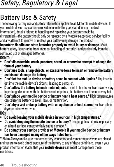 40 TroubleshootingSafety, Regulatory &amp; LegalBattery Use &amp; SafetyBattery Use &amp; SafetyThe following battery use and safety information applies to all Motorola mobile devices. If your mobile device uses a non-removable main battery (as stated in your product information), details related to handling and replacing your battery should be disregarded—the battery should only be replaced by a Motorola-approved service facility, and any attempt to remove or replace your battery may damage the product.Important: Handle and store batteries properly to avoid injury or damage. Most battery safety issues arise from improper handling of batteries, and particularly from the continued use of damaged batteries.DON’Ts• Don’t disassemble, crush, puncture, shred, or otherwise attempt to change the form of your battery.• Don’t use tools, sharp objects, or excessive force to insert or remove the battery as this can damage the battery.• Don’t let the mobile device or battery come in contact with liquids.* Liquids can get into the mobile device’s circuits, leading to corrosion.• Don’t allow the battery to touch metal objects. If metal objects, such as jewelry, stay in prolonged contact with the battery contact points, the battery could become very hot.• Don’t place your mobile device or battery near a heat source.* High temperatures can cause the battery to swell, leak, or malfunction.• Don’t dry a wet or damp battery with an appliance or heat source, such as a hair dryer or microwave oven.DOs• Do avoid leaving your mobile device in your car in high temperatures.*• Do avoid dropping the mobile device or battery.* Dropping these items, especially on a hard surface, can potentially cause damage.*• Do contact your service provider or Motorola if your mobile device or battery has been damaged in any of the ways listed here.* Note: Always make sure that any battery, connector and compartment covers are closed and secure to avoid direct exposure of the battery to any of these conditions, even if your product information states that your mobile device can resist damage from these conditions.28 March 2012