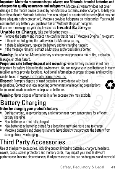 41Safety, Regulatory &amp; LegalImportant: Motorola recommends you always use Motorola-branded batteries and chargers for quality assurance and safeguards. Motorola’s warranty does not cover damage to the mobile device caused by non-Motorola batteries and/or chargers. To help you identify authentic Motorola batteries from non-original or counterfeit batteries (that may not have adequate safety protection), Motorola provides holograms on its batteries. You should confirm that any battery you purchase has a “Motorola Original” hologram.If you see a message on your display such as Invalid Battery or Unable to Charge, take the following steps:•Remove the battery and inspect it to confirm that it has a “Motorola Original” hologram;•If there is no hologram, the battery is not a Motorola battery;•If there is a hologram, replace the battery and try charging it again;•If the message remains, contact a Motorola authorized service center.Warning: Use of a non-Motorola battery or charger may present a risk of fire, explosion, leakage, or other hazard.Proper and safe battery disposal and recycling: Proper battery disposal is not only important for safety, it benefits the environment. You can recycle your used batteries in many retail or service provider locations. Additional information on proper disposal and recycling can be found at www.motorola.com/recyclingDisposal: Promptly dispose of used batteries in accordance with local regulations. Contact your local recycling center or national recycling organizations for more information on how to dispose of batteries.Warning: Never dispose of batteries in a fire because they may explode.Battery ChargingBattery ChargingNotes for charging your product’s battery:•During charging, keep your battery and charger near room temperature for efficient battery charging.•New batteries are not fully charged.•New batteries or batteries stored for a long time may take more time to charge.•Motorola batteries and charging systems have circuitry that protects the battery from damage from overcharging.Third Party AccessoriesUse of third party accessories, including but not limited to batteries, chargers, headsets, covers, cases, screen protectors and memory cards, may impact your mobile device’s performance. In some circumstances, third party accessories can be dangerous and may void 032375o28 March 2012