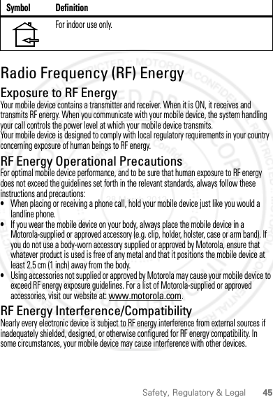 45Safety, Regulatory &amp; LegalRadio Frequency (RF) EnergyExposure to RF EnergyYour mobile device contains a transmitter and receiver. When it is ON, it receives and transmits RF energy. When you communicate with your mobile device, the system handling your call controls the power level at which your mobile device transmits.Your mobile device is designed to comply with local regulatory requirements in your country concerning exposure of human beings to RF energy.RF Energy Operational PrecautionsFor optimal mobile device performance, and to be sure that human exposure to RF energy does not exceed the guidelines set forth in the relevant standards, always follow these instructions and precautions:•When placing or receiving a phone call, hold your mobile device just like you would a landline phone.•If you wear the mobile device on your body, always place the mobile device in a Motorola-supplied or approved accessory (e.g. clip, holder, holster, case or arm band). If you do not use a body-worn accessory supplied or approved by Motorola, ensure that whatever product is used is free of any metal and that it positions the mobile device at least 2.5 cm (1 inch) away from the body.•Using accessories not supplied or approved by Motorola may cause your mobile device to exceed RF energy exposure guidelines. For a list of Motorola-supplied or approved accessories, visit our website at: www.motorola.com.RF Energy Interference/CompatibilityNearly every electronic device is subject to RF energy interference from external sources if inadequately shielded, designed, or otherwise configured for RF energy compatibility. In some circumstances, your mobile device may cause interference with other devices.For indoor use only.Symbol Definition28 March 2012