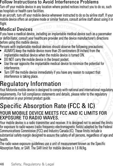 46 Safety, Regulatory &amp; LegalFollow Instructions to Avoid Interference ProblemsTurn off your mobile device in any location where posted notices instruct you to do so, such as hospitals or health care facilities.In an aircraft, turn off your mobile device whenever instructed to do so by airline staff. If your mobile device offers an airplane mode or similar feature, consult airline staff about using it in flight.Medical DevicesIf you have a medical device, including an implantable medical device such as a pacemaker or defibrillator, consult your healthcare provider and the device manufacturer’s directions before using this mobile device.Persons with implantable medical devices should observe the following precautions:•ALWAYS keep the mobile device more than 20 centimeters (8 inches) from the implantable medical device when the mobile device is turned ON.•DO NOT carry the mobile device in the breast pocket.•Use the ear opposite the implantable medical device to minimize the potential for interference.•Turn OFF the mobile device immediately if you have any reason to suspect that interference is taking place.Regulatory InformationYour Motorola mobile device is designed to comply with national and international regulatory requirements. For full compliance statements and details, please refer to the regulatory information in your printed product guide.Specific Absorption Rate (FCC &amp; IC)SAR (IEEE)YOUR MOBILE DEVICE MEETS FCC AND IC LIMITS FOR EXPOSURE TO RADIO WAVES.Your mobile device is a radio transmitter and receiver. It is designed not to exceed the limits for exposure to radio waves (radio frequency electromagnetic fields) adopted by the Federal Communications Commission (FCC) and Industry Canada (IC). These limits include a substantial safety margin designed to assure the safety of all persons, regardless of age and health.The radio wave exposure guidelines use a unit of measurement known as the Specific Absorption Rate, or SAR. The SAR limit for mobile devices is 1.6 W/kg.28 March 2012