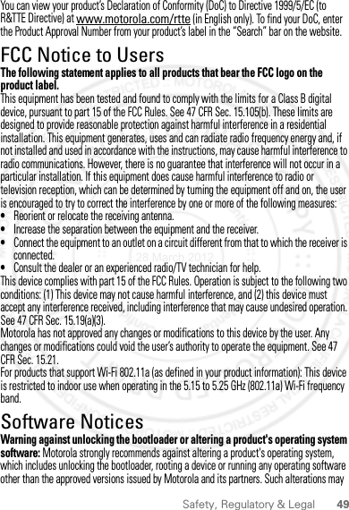 49Safety, Regulatory &amp; LegalYou can view your product’s Declaration of Conformity (DoC) to Directive 1999/5/EC (to R&amp;TTE Directive) at www.motorola.com/rtte (in English only). To find your DoC, enter the Product Approval Number from your product’s label in the “Search” bar on the website.FCC Notice to UsersFCC NoticeThe following statement applies to all products that bear the FCC logo on the product label.This equipment has been tested and found to comply with the limits for a Class B digital device, pursuant to part 15 of the FCC Rules. See 47 CFR Sec. 15.105(b). These limits are designed to provide reasonable protection against harmful interference in a residential installation. This equipment generates, uses and can radiate radio frequency energy and, if not installed and used in accordance with the instructions, may cause harmful interference to radio communications. However, there is no guarantee that interference will not occur in a particular installation. If this equipment does cause harmful interference to radio or television reception, which can be determined by turning the equipment off and on, the user is encouraged to try to correct the interference by one or more of the following measures:•Reorient or relocate the receiving antenna.•Increase the separation between the equipment and the receiver.•Connect the equipment to an outlet on a circuit different from that to which the receiver is connected.•Consult the dealer or an experienced radio/TV technician for help.This device complies with part 15 of the FCC Rules. Operation is subject to the following two conditions: (1) This device may not cause harmful interference, and (2) this device must accept any interference received, including interference that may cause undesired operation. See 47 CFR Sec. 15.19(a)(3).Motorola has not approved any changes or modifications to this device by the user. Any changes or modifications could void the user’s authority to operate the equipment. See 47 CFR Sec. 15.21.For products that support Wi-Fi 802.11a (as defined in your product information): This device is restricted to indoor use when operating in the 5.15 to 5.25 GHz (802.11a) Wi-Fi frequency band.Software NoticesSoft ware Copy right  NoticeWarning against unlocking the bootloader or altering a product&apos;s operating system software: Motorola strongly recommends against altering a product&apos;s operating system, which includes unlocking the bootloader, rooting a device or running any operating software other than the approved versions issued by Motorola and its partners. Such alterations may 28 March 2012