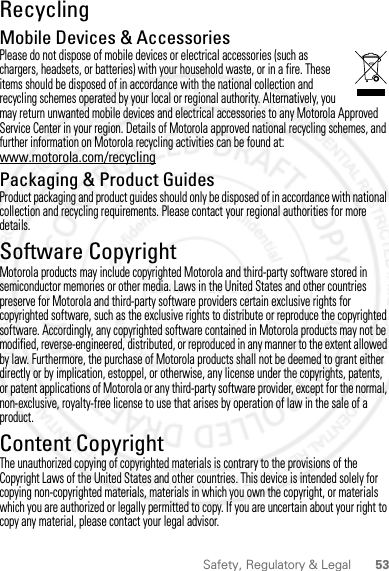 53Safety, Regulatory &amp; LegalRecyclingRecyclingMobile Devices &amp; AccessoriesPlease do not dispose of mobile devices or electrical accessories (such as chargers, headsets, or batteries) with your household waste, or in a fire. These items should be disposed of in accordance with the national collection and recycling schemes operated by your local or regional authority. Alternatively, you may return unwanted mobile devices and electrical accessories to any Motorola Approved Service Center in your region. Details of Motorola approved national recycling schemes, and further information on Motorola recycling activities can be found at: www.motorola.com/recyclingPackaging &amp; Product GuidesProduct packaging and product guides should only be disposed of in accordance with national collection and recycling requirements. Please contact your regional authorities for more details.Software CopyrightSoft ware Copy right  NoticeMotorola products may include copyrighted Motorola and third-party software stored in semiconductor memories or other media. Laws in the United States and other countries preserve for Motorola and third-party software providers certain exclusive rights for copyrighted software, such as the exclusive rights to distribute or reproduce the copyrighted software. Accordingly, any copyrighted software contained in Motorola products may not be modified, reverse-engineered, distributed, or reproduced in any manner to the extent allowed by law. Furthermore, the purchase of Motorola products shall not be deemed to grant either directly or by implication, estoppel, or otherwise, any license under the copyrights, patents, or patent applications of Motorola or any third-party software provider, except for the normal, non-exclusive, royalty-free license to use that arises by operation of law in the sale of a product.Content CopyrightContent Copyri ghtThe unauthorized copying of copyrighted materials is contrary to the provisions of the Copyright Laws of the United States and other countries. This device is intended solely for copying non-copyrighted materials, materials in which you own the copyright, or materials which you are authorized or legally permitted to copy. If you are uncertain about your right to copy any material, please contact your legal advisor.28 March 2012