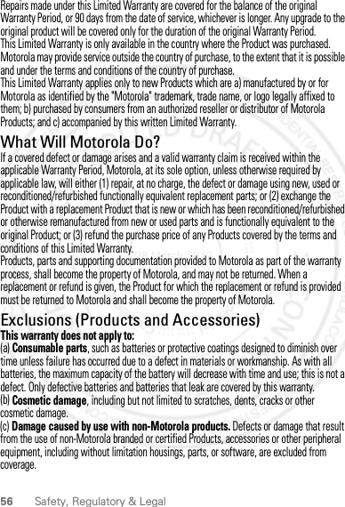 56 Safety, Regulatory &amp; LegalRepairs made under this Limited Warranty are covered for the balance of the original Warranty Period, or 90 days from the date of service, whichever is longer. Any upgrade to the original product will be covered only for the duration of the original Warranty Period.This Limited Warranty is only available in the country where the Product was purchased. Motorola may provide service outside the country of purchase, to the extent that it is possible and under the terms and conditions of the country of purchase.This Limited Warranty applies only to new Products which are a) manufactured by or for Motorola as identified by the &quot;Motorola&quot; trademark, trade name, or logo legally affixed to them; b) purchased by consumers from an authorized reseller or distributor of Motorola Products; and c) accompanied by this written Limited Warranty.What Will Motorola Do?If a covered defect or damage arises and a valid warranty claim is received within the applicable Warranty Period, Motorola, at its sole option, unless otherwise required by applicable law, will either (1) repair, at no charge, the defect or damage using new, used or reconditioned/refurbished functionally equivalent replacement parts; or (2) exchange the Product with a replacement Product that is new or which has been reconditioned/refurbished or otherwise remanufactured from new or used parts and is functionally equivalent to the original Product; or (3) refund the purchase price of any Products covered by the terms and conditions of this Limited Warranty.Products, parts and supporting documentation provided to Motorola as part of the warranty process, shall become the property of Motorola, and may not be returned. When a replacement or refund is given, the Product for which the replacement or refund is provided must be returned to Motorola and shall become the property of Motorola.Exclusions (Products and Accessories)This warranty does not apply to:(a) Consumable parts, such as batteries or protective coatings designed to diminish over time unless failure has occurred due to a defect in materials or workmanship. As with all batteries, the maximum capacity of the battery will decrease with time and use; this is not a defect. Only defective batteries and batteries that leak are covered by this warranty.(b) Cosmetic damage, including but not limited to scratches, dents, cracks or other cosmetic damage.(c) Damage caused by use with non-Motorola products. Defects or damage that result from the use of non-Motorola branded or certified Products, accessories or other peripheral equipment, including without limitation housings, parts, or software, are excluded from coverage.28 March 2012