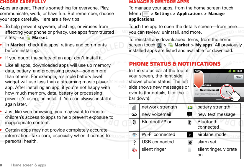 8Home screen &amp; appsChoose carefullyApps are great. There&apos;s something for everyone. Play, communicate, work, or have fun. But remember, choose your apps carefully. Here are a few tips:•To help prevent spyware, phishing, or viruses from affecting your phone or privacy, use apps from trusted sites, like Market.•In Market, check the apps’ ratings and comments before installing.•If you doubt the safety of an app, don&apos;t install it.•Like all apps, downloaded apps will use up memory, data, battery, and processing power—some more than others. For example, a simple battery level widget will use less than a streaming music player app. After installing an app, if you&apos;re not happy with how much memory, data, battery or processing power it&apos;s using, uninstall it. You can always install it again later.•Just like web browsing, you may want to monitor children’s access to apps to help prevent exposure to inappropriate content.•Certain apps may not provide completely accurate information. Take care, especially when it comes to personal health.Manage &amp; restore appsTo manage your apps, from the home screen touch Menu  &gt;Settings &gt;Applications &gt;Manage applications.Touch the app to open the details screen—from here you can review, uninstall, and more.To reinstall any downloaded items, from the home screen touch  &gt; Market &gt;My apps. All previously installed apps are listed and available for download.Phone status &amp; notificationsIn the status bar at the top of your screen, the right side shows phone status. The left side shows new messages or events (for details, flick the bar down).network strength battery strengthnew voicemail new text messageBluetooth™ on Bluetooth connectedWi-Fi connected airplane modeUSB connected alarm setsilent ringer silent ringer, vibrate onClearNotifications10:32New voicemailDial (Your Voicemail Number)11:1930 March 2012 ACG