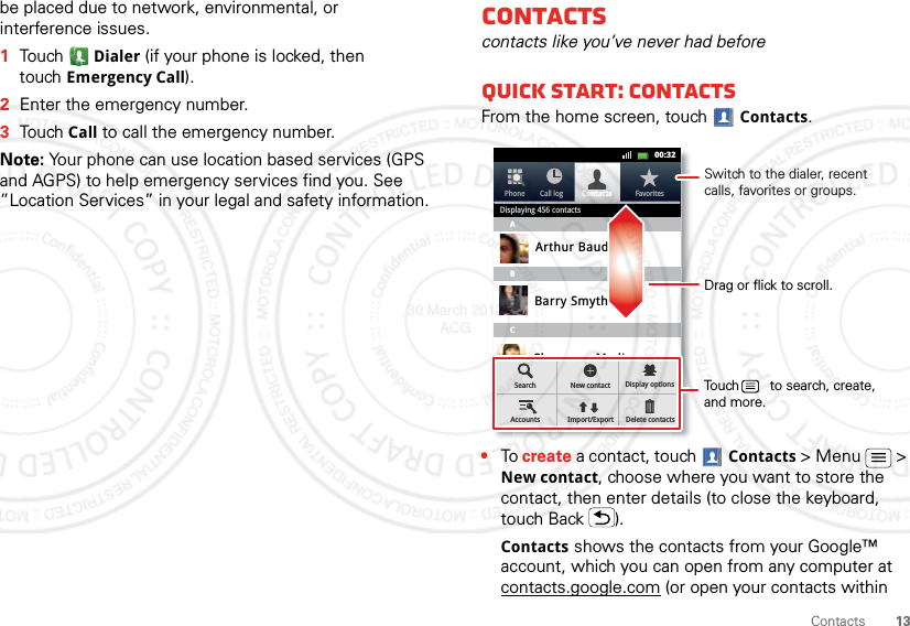 13Contactsbe placed due to network, environmental, or interference issues.  1TouchDialer (if your phone is locked, then touchEmergency Call).2Enter the emergency number.3TouchCall to call the emergency number.Note: Your phone can use location based services (GPS and AGPS) to help emergency services find you. See ”Location Services” in your legal and safety information.Contactscontacts like you’ve never had beforeQuick start: ContactsFrom the home screen, touch Contacts.•To create a contact, touch Contacts &gt; Menu  &gt; New contact, choose where you want to store the contact, then enter details (to close the keyboard, touch Back ).Contacts shows the contacts from your Google™ account, which you can open from any computer at contacts.google.com (or open your contacts within Contacts FavoritesPhone Call log11:1911:1900:32Contacts FavoritesPhone Call logDisplaying 456 contactsABCArthur BaudoBarry SmythCheyenne MedinaChristine FanningSearch New contactDelete contactsDisplay optionsAccounts Import/ExportDrag or flick to scroll.Switch to the dialer, recent calls, favorites or groups.Touch        to search, create, and more.30 March 2012 ACG