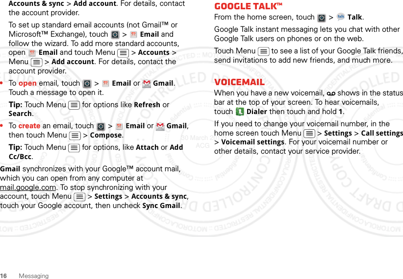 16 MessagingAccounts &amp; sync &gt; Add account. For details, contact the account provider.To set up standard email accounts (not Gmail™ or Microsoft™ Exchange), touch   &gt; Email and follow the wizard. To add more standard accounts, open Email and touch Menu  &gt; Accounts &gt; Menu  &gt; Add account. For details, contact the account provider.•To open email, touch   &gt; Email or Gmail. Touch a message to open it.Tip: Touch Menu  for options like Refresh or Search.•To create an email, touch   &gt; Email or Gmail, then touch Menu  &gt; Compose.Tip: Touch Menu  for options, like Attach or Add Cc/Bcc.Gmail synchronizes with your Google™ account mail, which you can open from any computer at mail.google.com. To stop synchronizing with your account, touch Menu  &gt; Settings &gt; Accounts &amp; sync, touch your Google account, then uncheck Sync Gmail.Google TalkTMFrom the home screen, touch   &gt; Talk.Google Talk instant messaging lets you chat with other Google Talk users on phones or on the web.Touch Menu  to see a list of your Google Talk friends, send invitations to add new friends, and much more.VoicemailWhen you have a new voicemail,   shows in the status bar at the top of your screen. To hear voicemails, touchDialer then touch and hold 1.If you need to change your voicemail number, in the home screen touch Menu  &gt; Settings &gt; Call settings &gt; Voicemail settings. For your voicemail number or other details, contact your service provider.30 March 2012 ACG