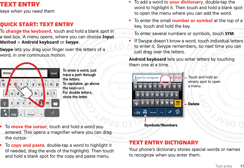 17Text entryText entrykeys when you need themQuick start: Text entryTo change the keyboard, touch and hold a blank spot in a text box. A menu opens, where you can choose Input Method &gt; Android keyboard or Swype.Swype lets you drag your finger over the letters of a word, in one continuous motion.•To move the cursor, touch and hold a word you entered. This opens a magnifier where you can drag the cursor.•To copy and paste, double-tap a word to highlight it (if needed, drag the ends of the highlight). Then touch and hold a blank spot for the copy and paste menu.Send:-)asdfghj k lqwe r t y u i o pzxcvbnmEN @# 12 3 _%()!7890 /?&amp;$456+:;“,.SYMTo enter a word, just trace a path through the letters.To capitalize, go above the keyboard.For double letters, circle the letter.To enter a word, just trace a path through the letters.To capitalize, go above the keyFor double letters, circle the letter.AnneAnneAnneaenaen•To add a word to your dictionary, double-tap the word to highlight it. Then touch and hold a blank spot to open the menu where you can add the word.•To enter the small number or symbol at the top of a key, touch and hold the key.To enter several numbers or symbols, touch SYM.•If Swype doesn’t know a word, touch individual letters to enter it. Swype remembers, so next time you can just drag over the letters.Android keyboard lets you enter letters by touching them one at a time.Text entry dictionaryYour phone’s dictionary stores special words or names to recognize when you enter them.DELxMNBVCXZKLJHGFDSAQWE R T Y U I O PEN56#@.,SendType to composeTTouch and hold an empty spot to open a menu.DeleteSymbols/Numbers30 March 2012 ACG