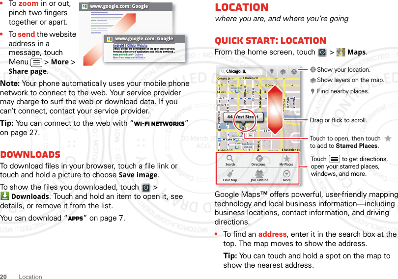 20 Location•To zoom in or out, pinch two fingers together or apart.•To send the website address in a message, touch Menu  &gt; More &gt; Share page.Note: Your phone automatically uses your mobile phone network to connect to the web. Your service provider may charge to surf the web or download data. If you can’t connect, contact your service provider.Tip: You can connect to the web with “Wi-Fi networks” on page 27.DownloadsTo download files in your browser, touch a file link or touch and hold a picture to choose Save image.To show the files you downloaded, touch   &gt; Downloads. Touch and hold an item to open it, see details, or remove it from the list.You can download “Apps” on page 7.www.google.com: Googlewww.google.com: GoogleAndroid | Official WebsiteOfficial site for the development of the open source project. Provides a directory of applications and links to download ..www.android.com/ - OptionsMore from www.android.com »Locationwhere you are, and where you’re goingQuick start: LocationFrom the home screen, touch  &gt; Maps.Google Maps™ offers powerful, user-friendly mapping technology and local business information—including business locations, contact information, and driving directions.•To find an address, enter it in the search box at the top. The map moves to show the address.Tip: You can touch and hold a spot on the map to show the nearest address.Chicago, ILN Clark StWacker DrME Ontario StE Ohio StN Rush StN Park StN New StN Wabash AveN Dearborn StE Grand AveE Randolph StN Micigan AveN Micigan AverD submuloC NW Lake St W Lake StE Wacker PlState/LakeGrand RedLakeRandolphSt MetraRandolph/WabashWashington-BlueE S WaterStMMMMOntario StDDDeeeeeaaarrbbboorrnn SSSt44 West StreetASearchClear MapDirectionsJoin LatitudeMy PlacesMoreTouch to open, then touch to add to Starred Places.Drag or flick to scroll.Find nearby places.Show your location.Show layers on the map.Touch         to get directions, open your starred places, windows, and more.30 March 2012 ACG