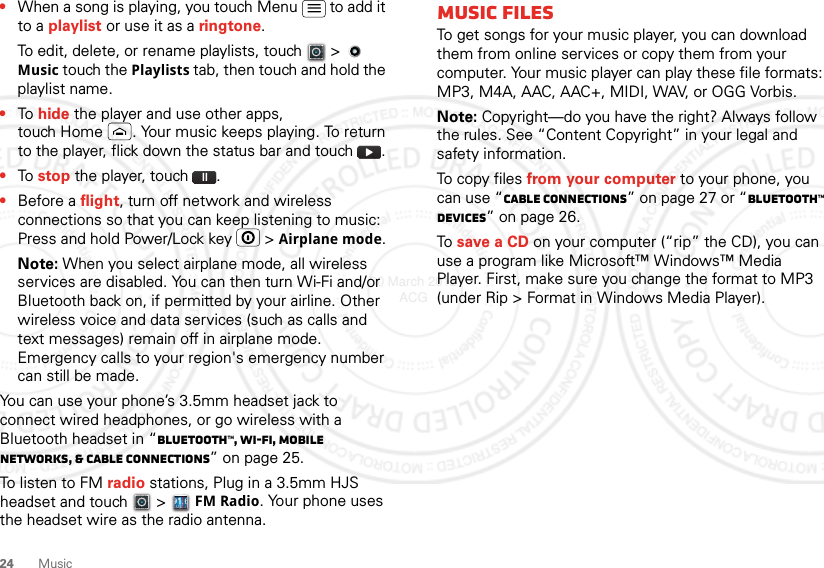 24 Music•When a song is playing, you touch Menu  to add it to a playlist or use it as a ringtone.To edit, delete, or rename playlists, touch  &gt;   Music touch the Playlists tab, then touch and hold the playlist name.•To hide the player and use other apps, touch Home . Your music keeps playing. To return to the player, flick down the status bar and touch .•To stop the player, touch .•Before a flight, turn off network and wireless connections so that you can keep listening to music: Press and hold Power/Lock key  &gt; Airplane mode.Note: When you select airplane mode, all wireless services are disabled. You can then turn Wi-Fi and/or Bluetooth back on, if permitted by your airline. Other wireless voice and data services (such as calls and text messages) remain off in airplane mode. Emergency calls to your region&apos;s emergency number can still be made.You can use your phone’s 3.5mm headset jack to connect wired headphones, or go wireless with a Bluetooth headset in “Bluetooth™, Wi-Fi, mobile networks, &amp; cable connections” on page 25.To listen to FM radio stations, Plug in a 3.5mm HJS headset and touch   &gt; FM Radio. Your phone uses the headset wire as the radio antenna.Music filesTo get songs for your music player, you can download them from online services or copy them from your computer. Your music player can play these file formats: MP3, M4A, AAC, AAC+, MIDI, WAV, or OGG Vorbis.Note: Copyright—do you have the right? Always follow the rules. See “Content Copyright” in your legal and safety information.To c o py fi l e s from your computer to your phone, you can use “Cable connections” on page 27 or “Bluetooth™ devices” on page 26.To save a CD on your computer (“rip” the CD), you can use a program like Microsoft™ Windows™ Media Player. First, make sure you change the format to MP3 (under Rip &gt; Format in Windows Media Player).30 March 2012 ACG