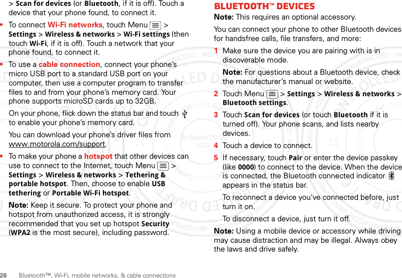 26 Bluetooth™, Wi-Fi, mobile networks, &amp; cable connections&gt; Scan for devices (or Bluetooth, if it is off). Touch a device that your phone found, to connect it.•To connect Wi-Fi networks, touch Menu  &gt; Settings &gt; Wireless &amp; networks &gt; Wi-Fi settings (then touch Wi-Fi, if it is off). Touch a network that your phone found, to connect it.•To use a cable connection, connect your phone’s micro USB port to a standard USB port on your computer, then use a computer program to transfer files to and from your phone’s memory card. Your phone supports microSD cards up to 32GB.On your phone, flick down the status bar and touch   to enable your phone’s memory card.You can download your phone’s driver files from www.motorola.com/support.•To make your phone a hotspot that other devices can use to connect to the Internet, touch Menu  &gt; Settings &gt; Wireless &amp; networks &gt; Tethering &amp; portable hotspot. Then, choose to enable USB tethering or Portable Wi-Fi hotspot.Note: Keep it secure. To protect your phone and hotspot from unauthorized access, it is strongly recommended that you set up hotspot Security (WPA2 is the most secure), including password.Bluetooth™ devicesNote: This requires an optional accessory.You can connect your phone to other Bluetooth devices for handsfree calls, file transfers, and more:  1Make sure the device you are pairing with is in discoverable mode.Note: For questions about a Bluetooth device, check the manufacturer’s manual or website.2Touch Menu  &gt; Settings &gt; Wireless &amp; networks &gt; Bluetooth settings.3Touch Scan for devices (or touch Bluetooth if it is turned off). Your phone scans, and lists nearby devices.4Touch a device to connect.5If necessary, touchPair or enter the device passkey (like 0000) to connect to the device. When the device is connected, the Bluetooth connected indicator   appears in the status bar.To reconnect a device you’ve connected before, just turn it on.To disconnect a device, just turn it off.Note: Using a mobile device or accessory while driving may cause distraction and may be illegal. Always obey the laws and drive safely.30 March 2012 ACG