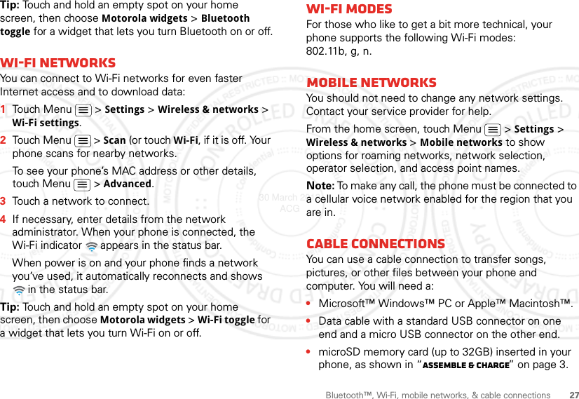 27Bluetooth™, Wi-Fi, mobile networks, &amp; cable connectionsTip: Touch and hold an empty spot on your home screen, then choose Motorola widgets &gt; Bluetooth toggle for a widget that lets you turn Bluetooth on or off.Wi-Fi networksYou can connect to Wi-Fi networks for even faster Internet access and to download data:  1Touch Menu  &gt; Settings &gt; Wireless &amp; networks &gt; Wi-Fi settings.2Touch Menu  &gt; Scan (or touch Wi-Fi, if it is off. Your phone scans for nearby networks.To see your phone’s MAC address or other details, touch Menu  &gt; Advanced.3Touch a network to connect.4If necessary, enter details from the network administrator. When your phone is connected, the Wi-Fi indicator   appears in the status bar.When power is on and your phone finds a network you’ve used, it automatically reconnects and shows  in the status bar.Tip: Touch and hold an empty spot on your home screen, then choose Motorola widgets &gt; Wi-Fi toggle for a widget that lets you turn Wi-Fi on or off.Wi-Fi modesFor those who like to get a bit more technical, your phone supports the following Wi-Fi modes: 802.11b, g, n.Mobile networksYou should not need to change any network settings. Contact your service provider for help.From the home screen, touch Menu  &gt; Settings &gt; Wireless &amp; networks &gt; Mobile networks to show options for roaming networks, network selection, operator selection, and access point names.Note: To make any call, the phone must be connected to a cellular voice network enabled for the region that you are in.Cable connectionsYou can use a cable connection to transfer songs, pictures, or other files between your phone and computer. You will need a:•Microsoft™ Windows™ PC or Apple™ Macintosh™.•Data cable with a standard USB connector on one end and a micro USB connector on the other end.•microSD memory card (up to 32GB) inserted in your phone, as shown in “Assemble &amp; charge” on page 3.30 March 2012 ACG