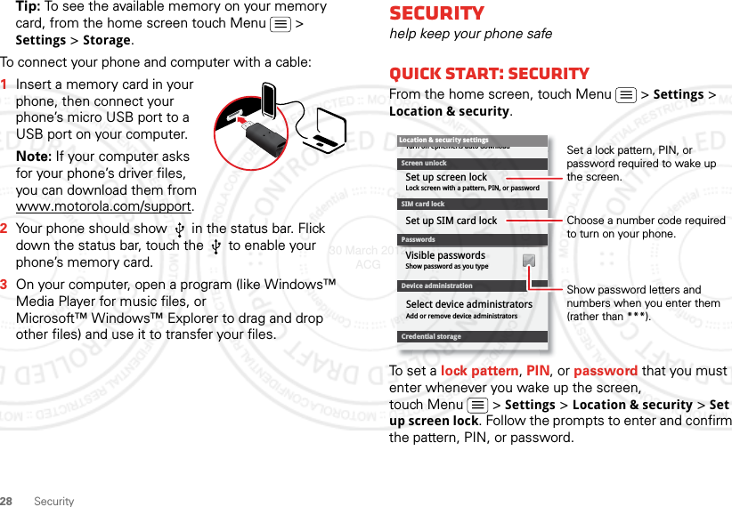 28 SecurityTip: To see the available memory on your memory card, from the home screen touch Menu  &gt; Settings &gt; Storage.To connect your phone and computer with a cable:  1Insert a memory card in your phone, then connect your phone’s micro USB port to a USB port on your computer.Note: If your computer asks for your phone’s driver files, you can download them from www.motorola.com/support.2Your phone should show   in the status bar. Flick down the status bar, touch the   to enable your phone’s memory card.3On your computer, open a program (like Windows™ Media Player for music files, or Microsoft™ Windows™ Explorer to drag and drop other files) and use it to transfer your files.Securityhelp keep your phone safeQuick start: SecurityFrom the home screen, touch Menu  &gt; Settings &gt; Location &amp; security.To set a lock pattern, PIN, or password that you must enter whenever you wake up the screen, touch Menu  &gt; Settings &gt; Location &amp; security &gt; Set up screen lock. Follow the prompts to enter and confirm the pattern, PIN, or password.Device administrationLock screen with a pattern, PIN, or passwordSet up screen lockShow password as you typeTurn off ephemeris auto downloadVisible passwordsCredential storageScreen unlockPasswordsAdd or remove device administratorsSelect device administratorsLocation &amp; security settingsSet up SIM card lockSIM card lockShow password letters and numbers when you enter them (rather than ***).Choose a number code required to turn on your phone.Set a lock pattern, PIN, or password required to wake up the screen.30 March 2012 ACG