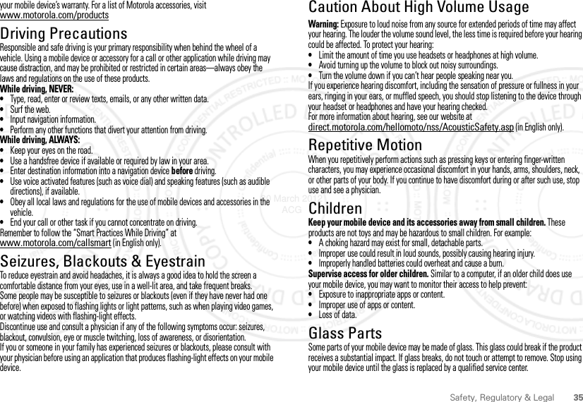 35Safety, Regulatory &amp; Legalyour mobile device’s warranty. For a list of Motorola accessories, visit www.motorola.com/productsDriving PrecautionsResponsible and safe driving is your primary responsibility when behind the wheel of a vehicle. Using a mobile device or accessory for a call or other application while driving may cause distraction, and may be prohibited or restricted in certain areas—always obey the laws and regulations on the use of these products.While driving, NEVER:•Type, read, enter or review texts, emails, or any other written data.•Surf the web.•Input navigation information.•Perform any other functions that divert your attention from driving.While driving, ALWAYS:•Keep your eyes on the road.•Use a handsfree device if available or required by law in your area.•Enter destination information into a navigation device before driving.•Use voice activated features (such as voice dial) and speaking features (such as audible directions), if available.•Obey all local laws and regulations for the use of mobile devices and accessories in the vehicle.•End your call or other task if you cannot concentrate on driving.Remember to follow the “Smart Practices While Driving” at www.motorola.com/callsmart (in English only).Seizures, Blackouts &amp; EyestrainTo reduce eyestrain and avoid headaches, it is always a good idea to hold the screen a comfortable distance from your eyes, use in a well-lit area, and take frequent breaks.Some people may be susceptible to seizures or blackouts (even if they have never had one before) when exposed to flashing lights or light patterns, such as when playing video games, or watching videos with flashing-light effects.Discontinue use and consult a physician if any of the following symptoms occur: seizures, blackout, convulsion, eye or muscle twitching, loss of awareness, or disorientation.If you or someone in your family has experienced seizures or blackouts, please consult with your physician before using an application that produces flashing-light effects on your mobile device.Caution About High Volume UsageWarning: Exposure to loud noise from any source for extended periods of time may affect your hearing. The louder the volume sound level, the less time is required before your hearing could be affected. To protect your hearing:•Limit the amount of time you use headsets or headphones at high volume.•Avoid turning up the volume to block out noisy surroundings.•Turn the volume down if you can’t hear people speaking near you.If you experience hearing discomfort, including the sensation of pressure or fullness in your ears, ringing in your ears, or muffled speech, you should stop listening to the device through your headset or headphones and have your hearing checked.For more information about hearing, see our website at direct.motorola.com/hellomoto/nss/AcousticSafety.asp (in English only).Repetitive MotionWhen you repetitively perform actions such as pressing keys or entering finger-written characters, you may experience occasional discomfort in your hands, arms, shoulders, neck, or other parts of your body. If you continue to have discomfort during or after such use, stop use and see a physician.ChildrenKeep your mobile device and its accessories away from small children. These products are not toys and may be hazardous to small children. For example:•A choking hazard may exist for small, detachable parts.•Improper use could result in loud sounds, possibly causing hearing injury.•Improperly handled batteries could overheat and cause a burn.Supervise access for older children. Similar to a computer, if an older child does use your mobile device, you may want to monitor their access to help prevent:•Exposure to inappropriate apps or content.•Improper use of apps or content.•Loss of data.Glass PartsSome parts of your mobile device may be made of glass. This glass could break if the product receives a substantial impact. If glass breaks, do not touch or attempt to remove. Stop using your mobile device until the glass is replaced by a qualified service center.30 March 2012 ACG